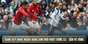 Bảng xếp hạng Ngoại hạng Anh mới nhất vòng 33 - Săn vé vàng