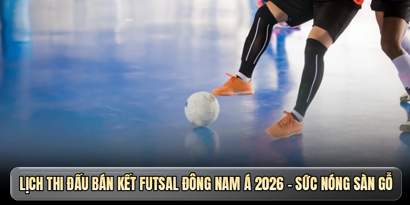 Lịch thi đấu bán kết Futsal Đông Nam Á 2026 - Sức nóng sàn gỗ